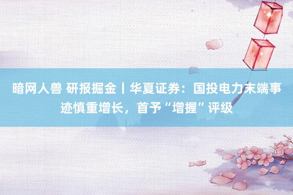 暗网人兽 研报掘金丨华夏证券：国投电力末端事迹慎重增长，首予“增握”评级