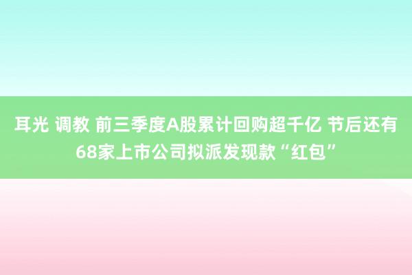 耳光 调教 前三季度A股累计回购超千亿 节后还有68家上市公司拟派发现款“红包”