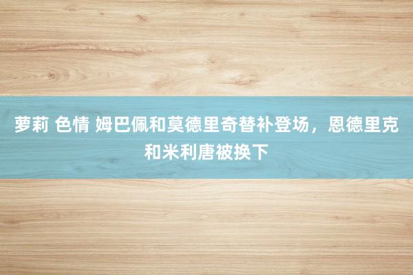 萝莉 色情 姆巴佩和莫德里奇替补登场，恩德里克和米利唐被换下