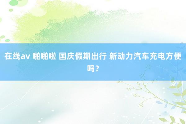 在线av 啪啪啦 国庆假期出行 新动力汽车充电方便吗？