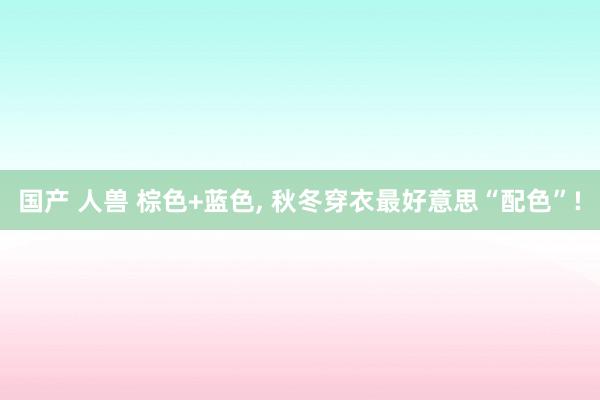 国产 人兽 棕色+蓝色, 秋冬穿衣最好意思“配色”!