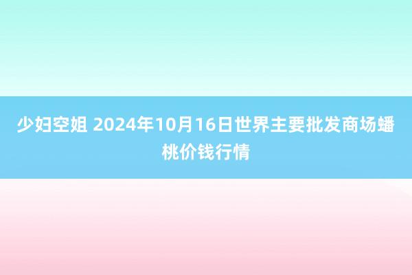 少妇空姐 2024年10月16日世界主要批发商场蟠桃价钱行情