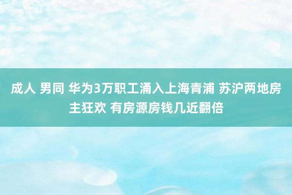 成人 男同 华为3万职工涌入上海青浦 苏沪两地房主狂欢 有房源房钱几近翻倍