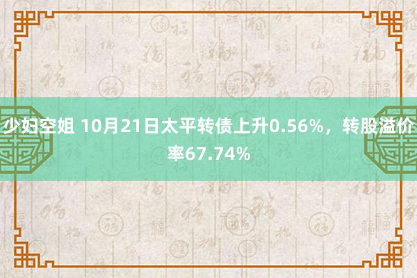 少妇空姐 10月21日太平转债上升0.56%，转股溢价率67.74%
