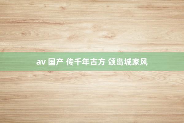 av 国产 传千年古方 颂岛城家风