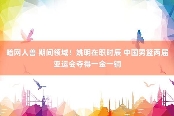 暗网人兽 期间领域！姚明在职时辰 中国男篮两届亚运会夺得一金一铜