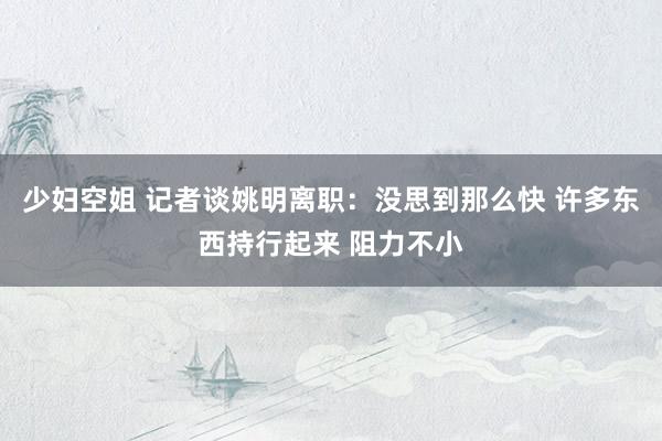 少妇空姐 记者谈姚明离职：没思到那么快 许多东西持行起来 阻力不小