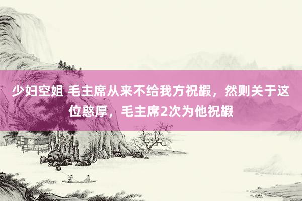 少妇空姐 毛主席从来不给我方祝嘏，然则关于这位憨厚，毛主席2次为他祝嘏