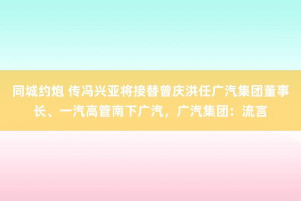 同城约炮 传冯兴亚将接替曾庆洪任广汽集团董事长、一汽高管南下广汽，广汽集团：流言