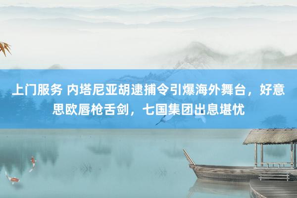 上门服务 内塔尼亚胡逮捕令引爆海外舞台，好意思欧唇枪舌剑，七国集团出息堪忧