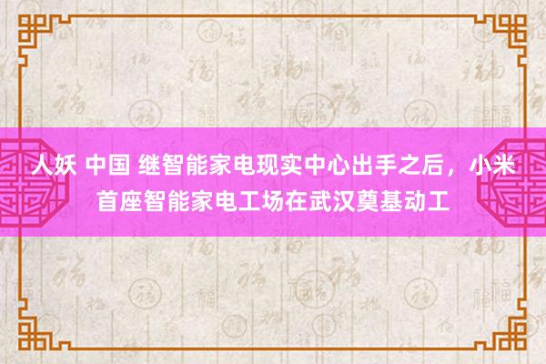 人妖 中国 继智能家电现实中心出手之后，小米首座智能家电工场在武汉奠基动工