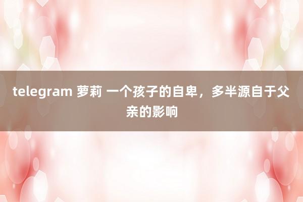 telegram 萝莉 一个孩子的自卑，多半源自于父亲的影响