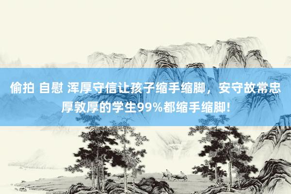 偷拍 自慰 浑厚守信让孩子缩手缩脚，安守故常忠厚敦厚的学生99%都缩手缩脚!