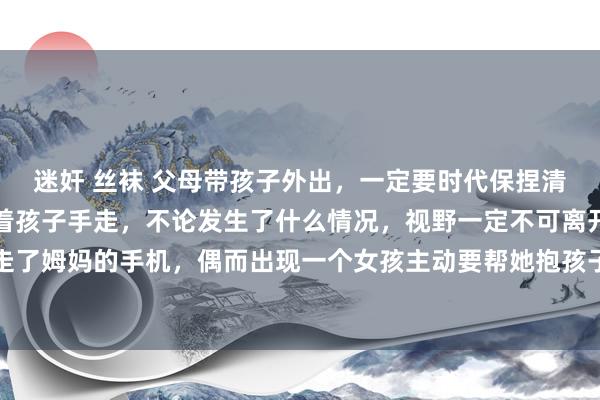 迷奸 丝袜 父母带孩子外出，一定要时代保捏清亮和警惕，进市场要牵着孩子手走，不论发生了什么情况，视野一定不可离开孩子，一个歹徒抢走了姆妈的手机，偶而出现一个女孩主动要帮她抱孩子，孩子要我方亲身措置，决不可让别东谈主碰