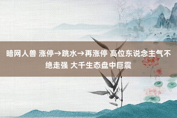 暗网人兽 涨停→跳水→再涨停 高位东说念主气不绝走强 大千生态盘中巨震