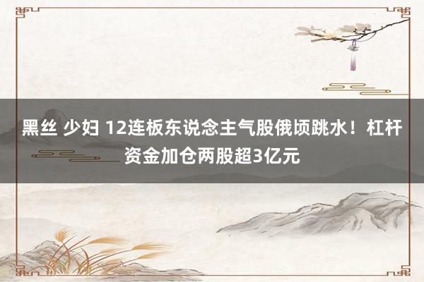 黑丝 少妇 12连板东说念主气股俄顷跳水！杠杆资金加仓两股超3亿元