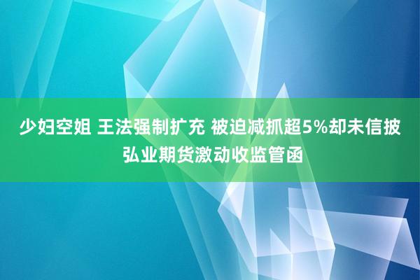 少妇空姐 王法强制扩充 被迫减抓超5%却未信披 弘业期货激动收监管函