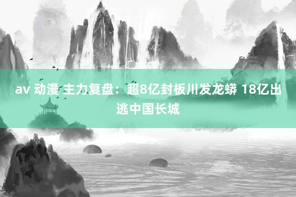 av 动漫 主力复盘：超8亿封板川发龙蟒 18亿出逃中国长城