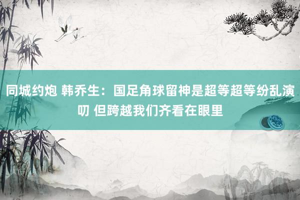 同城约炮 韩乔生：国足角球留神是超等超等纷乱演叨 但跨越我们齐看在眼里