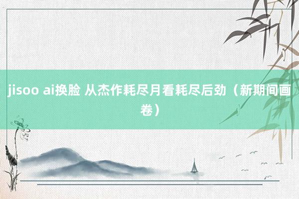 jisoo ai换脸 从杰作耗尽月看耗尽后劲（新期间画卷）