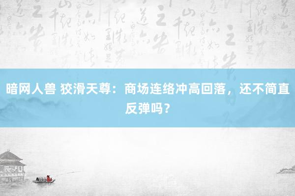 暗网人兽 狡滑天尊：商场连络冲高回落，还不简直反弹吗？