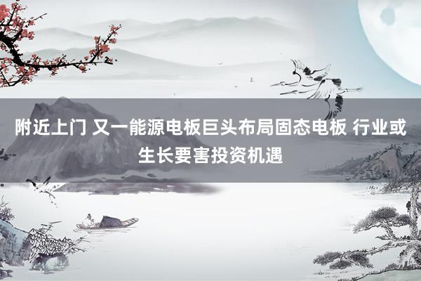 附近上门 又一能源电板巨头布局固态电板 行业或生长要害投资机遇
