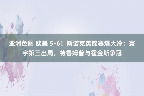 亚洲色图 欧美 5-6！斯诺克英锦赛爆大冷：寰宇第三出局，特鲁姆普与霍金斯争冠
