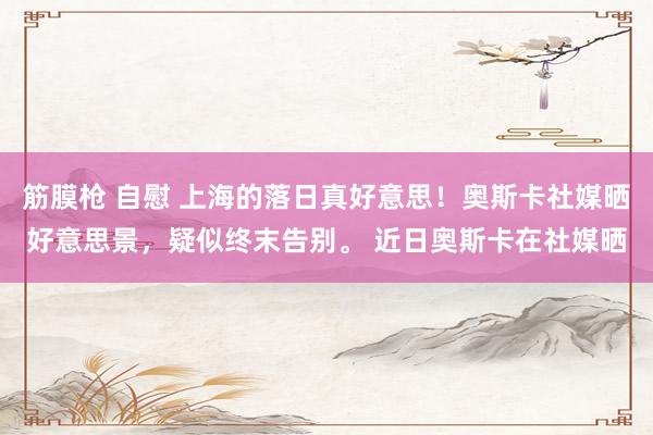 筋膜枪 自慰 上海的落日真好意思！奥斯卡社媒晒好意思景，疑似终末告别。 近日奥斯卡在社媒晒