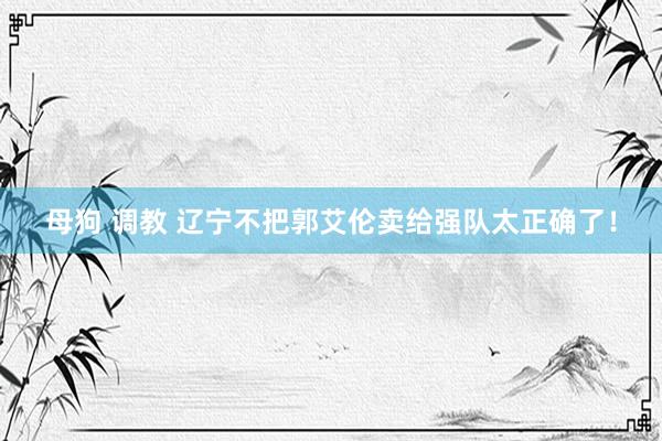 母狗 调教 辽宁不把郭艾伦卖给强队太正确了！