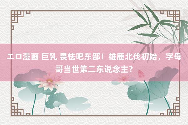 エロ漫画 巨乳 畏怯吧东部！雄鹿北伐初始，字母哥当世第二东说念主？