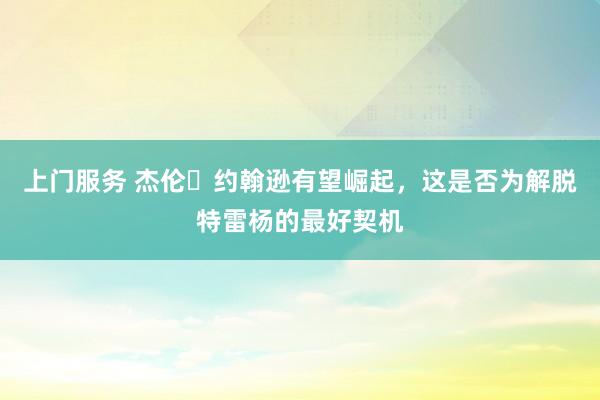 上门服务 杰伦・约翰逊有望崛起，这是否为解脱特雷杨的最好契机