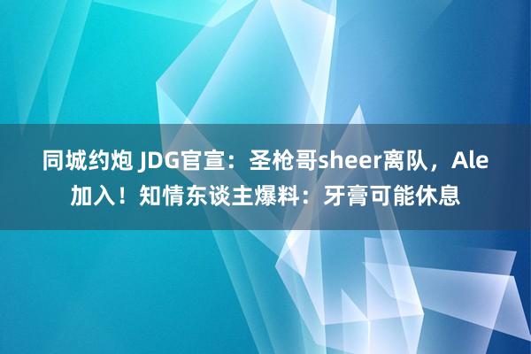 同城约炮 JDG官宣：圣枪哥sheer离队，Ale加入！知情东谈主爆料：牙膏可能休息