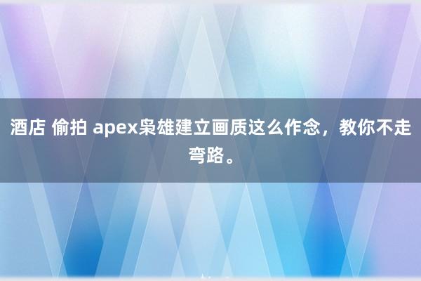 酒店 偷拍 apex枭雄建立画质这么作念，教你不走弯路。