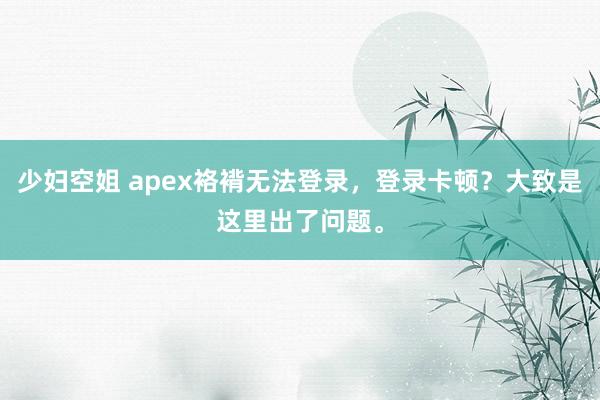 少妇空姐 apex袼褙无法登录，登录卡顿？大致是这里出了问题。