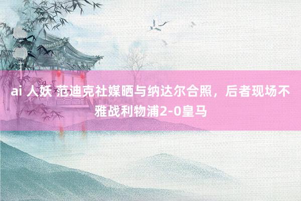 ai 人妖 范迪克社媒晒与纳达尔合照，后者现场不雅战利物浦2-0皇马