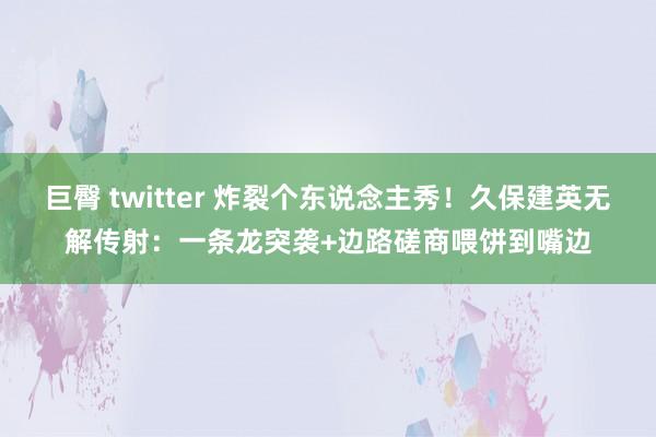 巨臀 twitter 炸裂个东说念主秀！久保建英无解传射：一条龙突袭+边路磋商喂饼到嘴边