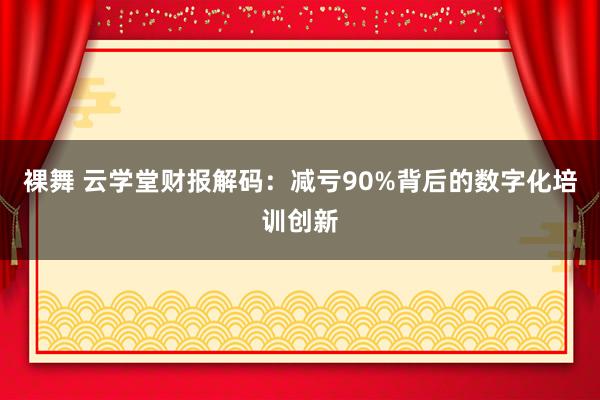 裸舞 云学堂财报解码：减亏90%背后的数字化培训创新