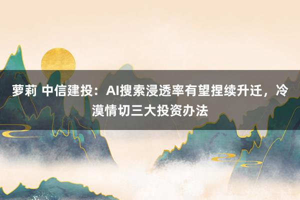萝莉 中信建投：AI搜索浸透率有望捏续升迁，冷漠情切三大投资办法