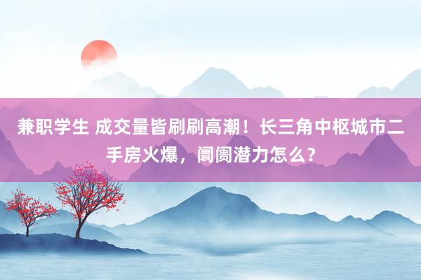 兼职学生 成交量皆刷刷高潮！长三角中枢城市二手房火爆，阛阓潜力怎么？