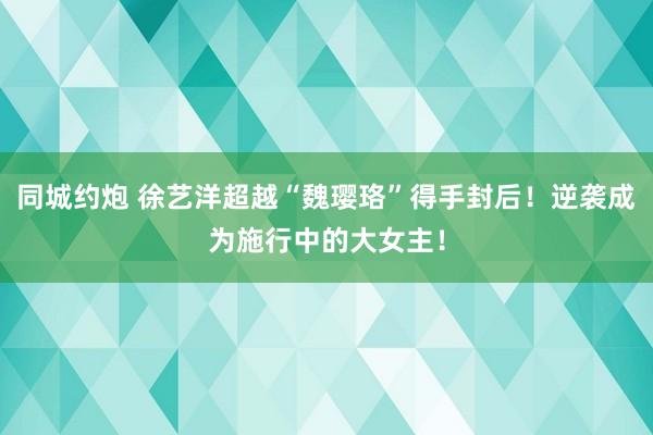 同城约炮 徐艺洋超越“魏璎珞”得手封后！逆袭成为施行中的大女主！