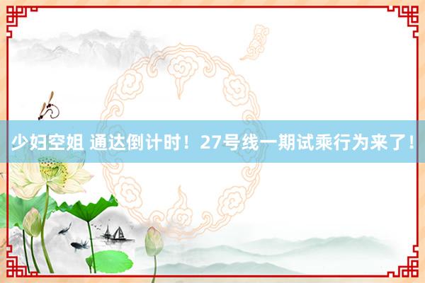 少妇空姐 通达倒计时！27号线一期试乘行为来了！
