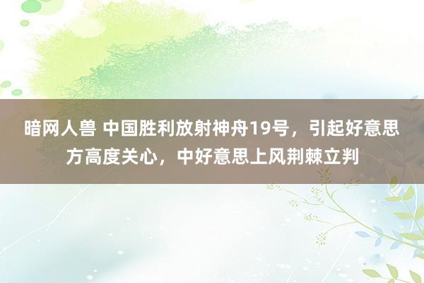 暗网人兽 中国胜利放射神舟19号，引起好意思方高度关心，中好意思上风荆棘立判