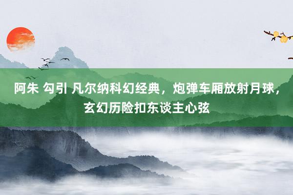 阿朱 勾引 凡尔纳科幻经典，炮弹车厢放射月球，玄幻历险扣东谈主心弦