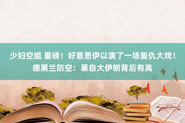 少妇空姐 重磅！好意思伊以演了一场复仇大戏！德黑兰防空：暴自大伊朗背后有高