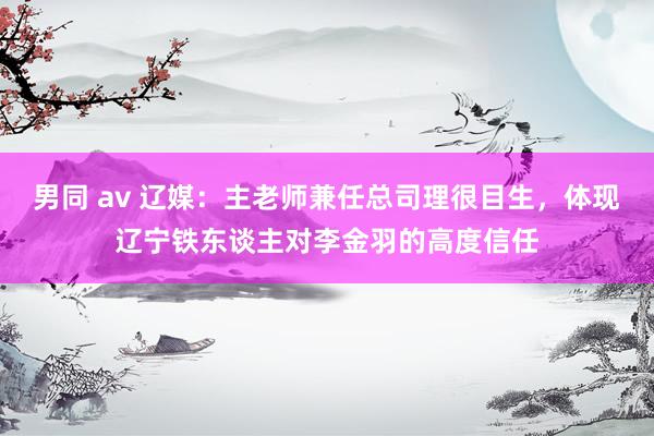 男同 av 辽媒：主老师兼任总司理很目生，体现辽宁铁东谈主对李金羽的高度信任