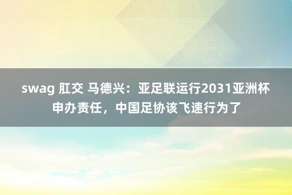 swag 肛交 马德兴：亚足联运行2031亚洲杯申办责任，中国足协该飞速行为了