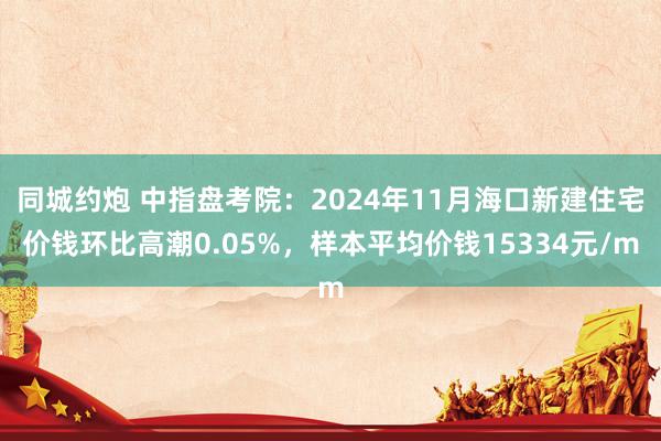 同城约炮 中指盘考院：2024年11月海口新建住宅价钱环比高潮0.05%，样本平均价钱15334元/m