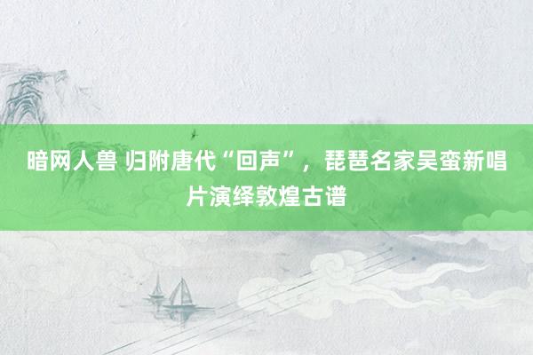 暗网人兽 归附唐代“回声”，琵琶名家吴蛮新唱片演绎敦煌古谱