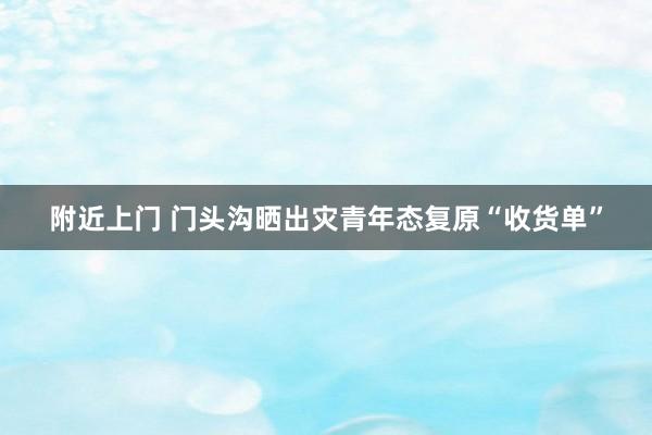 附近上门 门头沟晒出灾青年态复原“收货单”