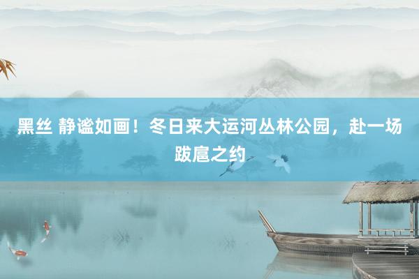 黑丝 静谧如画！冬日来大运河丛林公园，赴一场跋扈之约